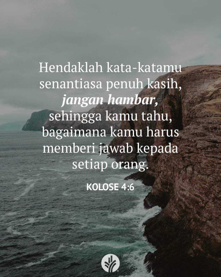 Hendaklah kata-katamu senantiasa penuh kasih, jangan hambar, sehingga kamu tahu, bagaimana kamu harus memberi jawab kepada setiap orang. (Kolose 4:6) Hendaklah kata-katamu senantiasa penuh kasih, jangan hambar, sehingga kamu tahu, bagaimana kamu harus memberi jawab kepada setiap orang. (Kolose 4:6)