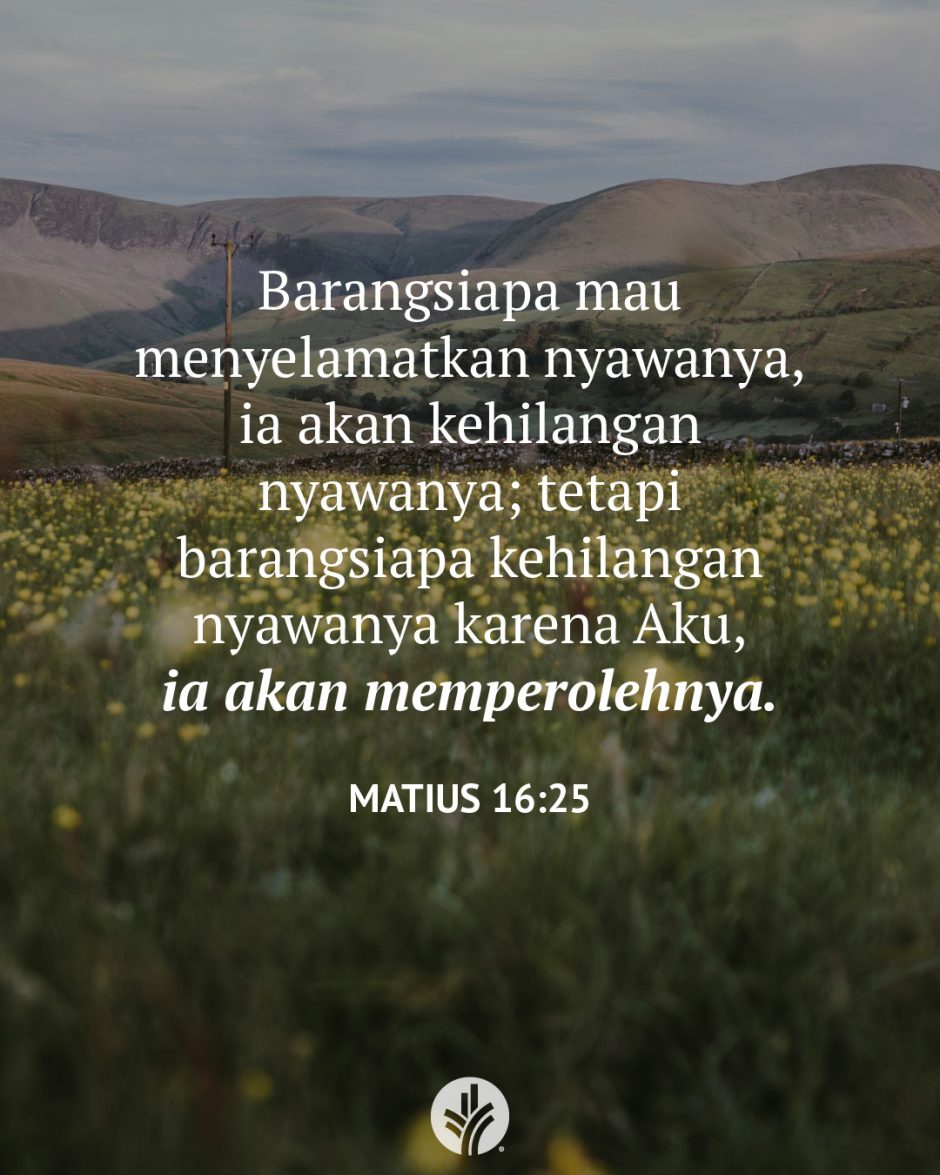 Barangsiapa mau menyelamatkan nyawanya, ia akan kehilangan nyawanya; tetapi barangsiapa kehilangan nyawanya karena Aku, ia akan memperolehnya. (Matius 16:25) Barangsiapa mau menyelamatkan nyawanya, ia akan kehilangan nyawanya; tetapi barangsiapa kehilangan nyawanya karena Aku, ia akan memperolehnya. (Matius 16:25)
