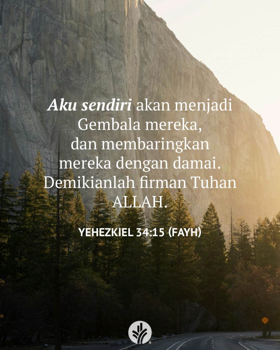 Aku sendiri akan menjadi Gembala mereka, dan membaringkan mereka dengan damai. Demikianlah firman Tuhan ALLAH. (Yehezkiel 34:15 FAYH) Aku sendiri akan menjadi Gembala mereka, dan membaringkan mereka dengan damai. Demikianlah firman Tuhan ALLAH. (Yehezkiel 34:15 FAYH)