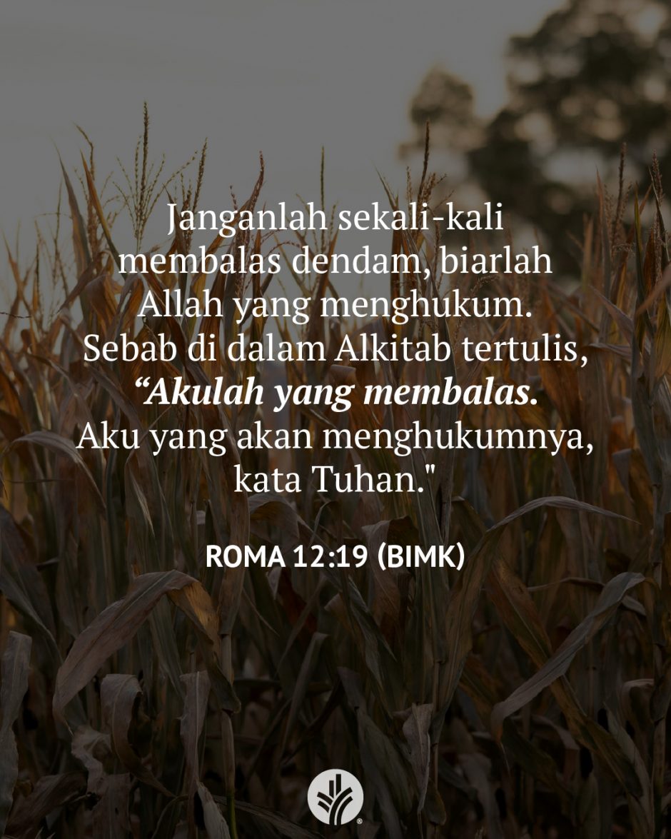 Janganlah sekali-kali membalas dendam, biarlah Allah yang menghukum. Sebab di dalam Alkitab tertulis, ""Akulah yang membalas. Aku yang akan menghukumnya, kata Tuhan. (Roma 12:19 BIMK)