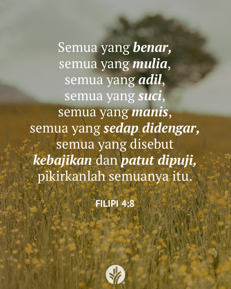 Semua yang benar, semua yang mulia, semua yang adil, semua yang suci, semua yang manis, semua yang sedap didengar, semua yang disebut kebajikan dan patut dipuji, pikirkanlah semuanya itu. (Filipi 4:8) Semua yang benar, semua yang mulia, semua yang adil, semua yang suci, semua yang manis, semua yang sedap didengar, semua yang disebut kebajikan dan patut dipuji, pikirkanlah semuanya itu. (Filipi 4:8)