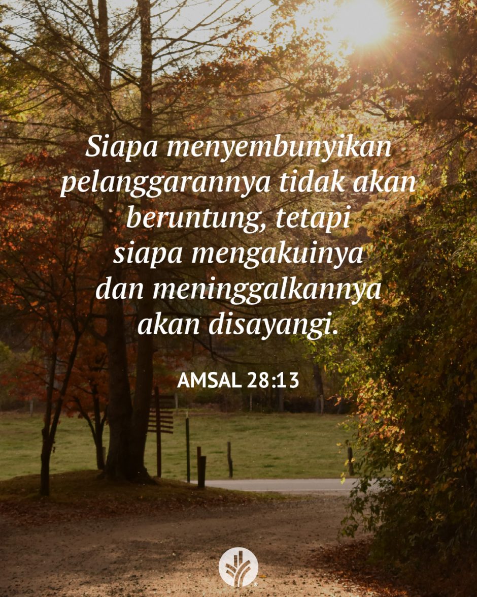Siapa menyembunyikan pelanggarannya tidak akan beruntung, tetapi siapa mengakuinya dan meninggalkannya akan disayangi. (Amsal 28:13) Siapa menyembunyikan pelanggarannya tidak akan beruntung, tetapi siapa mengakuinya dan meninggalkannya akan disayangi. (Amsal 28:13)