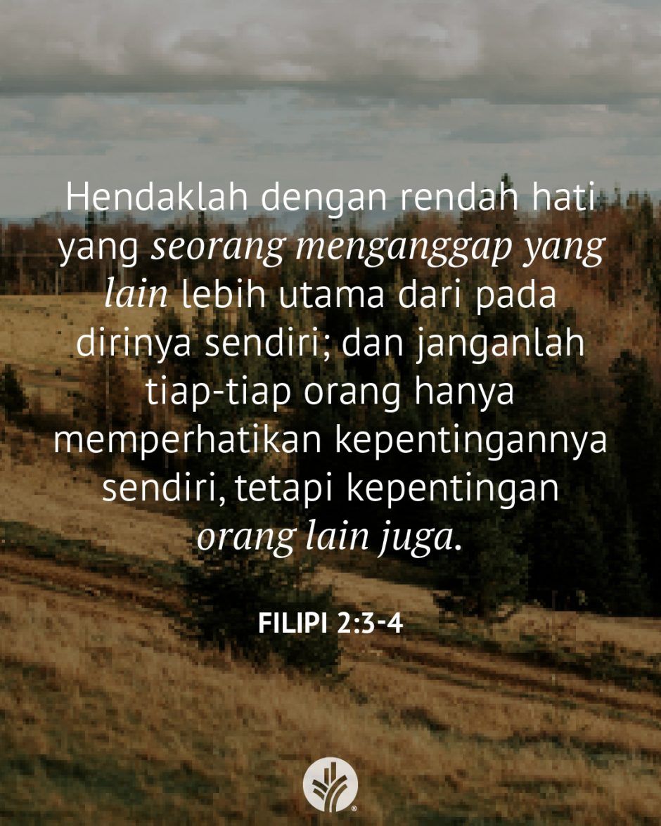 Hendaklah dengan rendah hati yang seorang menganggap yang lain lebih utama dari pada dirinya sendiri; dan janganlah tiap-tiap orang hanya memperhatikan kepentingannya sendiri, tetapi kepentingan orang lain juga. (Filipi 2:3-4) Hendaklah dengan rendah hati yang seorang menganggap yang lain lebih utama dari pada dirinya sendiri; dan janganlah tiap-tiap orang hanya memperhatikan kepentingannya sendiri, tetapi kepentingan orang lain juga. (Filipi 2:3-4)