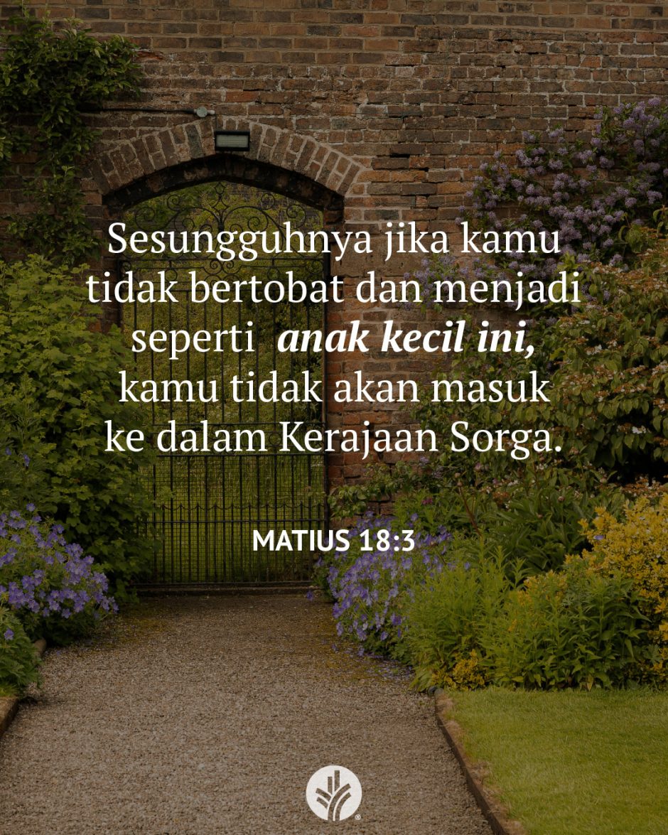 Sesungguhnya jika kamu tidak bertobat dan menjadi seperti anak kecil ini, kamu tidak akan masuk ke dalam Kerajaan Sorga. (Matius 18:3) Sesungguhnya jika kamu tidak bertobat dan menjadi seperti anak kecil ini, kamu tidak akan masuk ke dalam Kerajaan Sorga. (Matius 18:3)