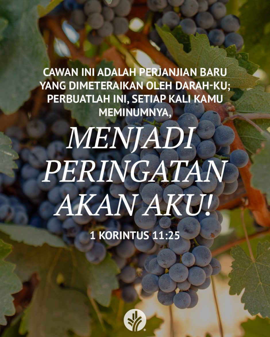 Cawan ini adalah perjanjian baru yang dimeteraikan oleh darah-Ku; perbuatlah ini, setiap kali kamu meminumnya, menjadi peringatan akan Aku! (1 Korintus 11:25) Cawan ini adalah perjanjian baru yang dimeteraikan oleh darah-Ku; perbuatlah ini, setiap kali kamu meminumnya, menjadi peringatan akan Aku! (1 Korintus 11:25)