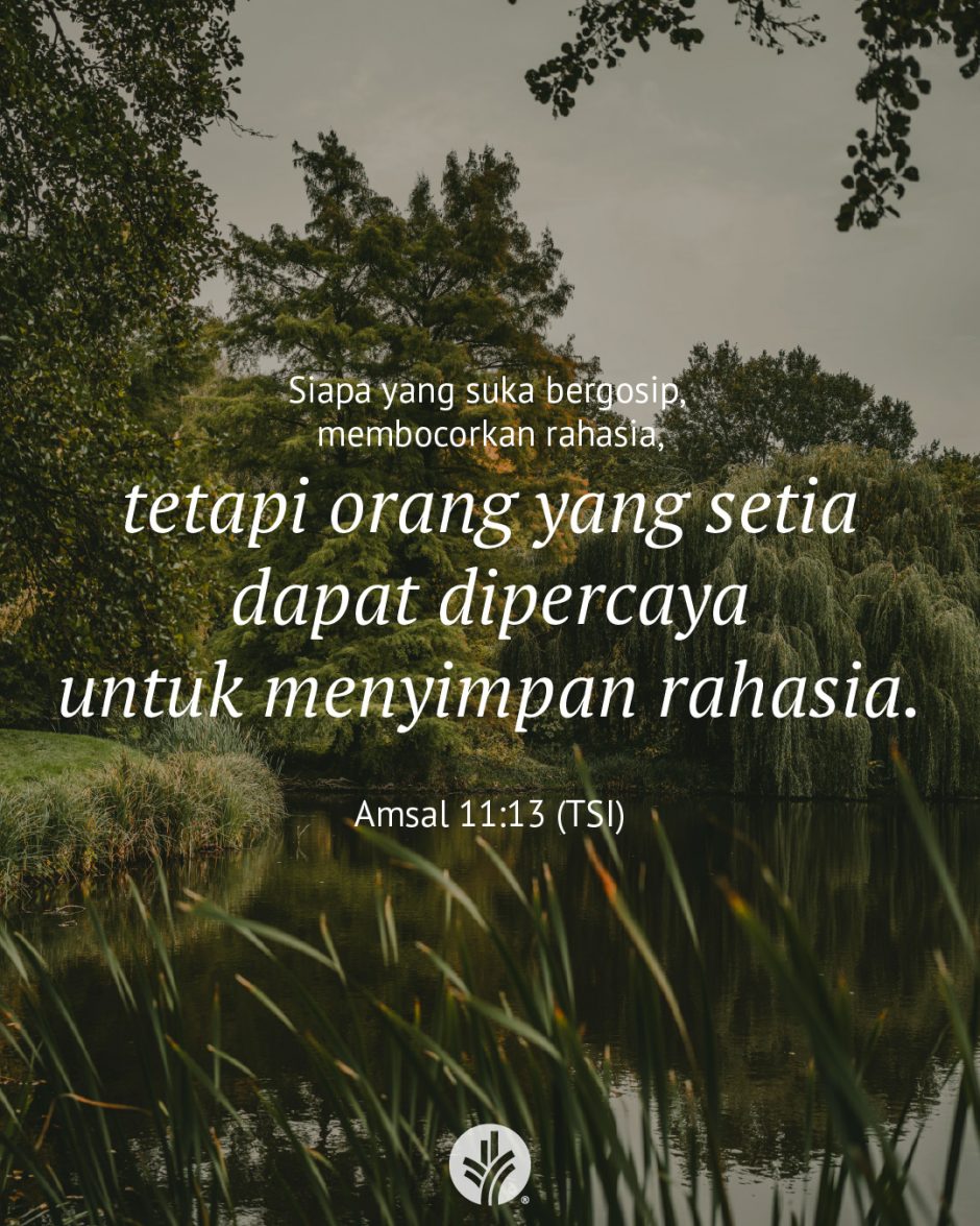 Siapa yang suka bergosip, membocorkan rahasia, tetapi orang yang setia dapat dipercaya untuk menyimpan rahasia. (Amsal 11:13 TSI) Siapa yang suka bergosip, membocorkan rahasia, tetapi orang yang setia dapat dipercaya untuk menyimpan rahasia. (Amsal 11:13 TSI)